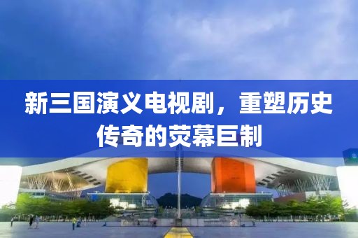 新三国演义电视剧，重塑历史传奇的荧幕巨制