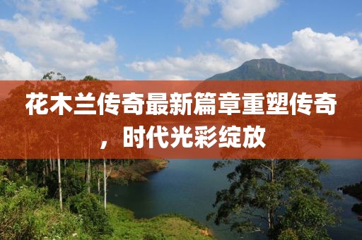 花木兰传奇最新篇章重塑传奇，时代光彩绽放