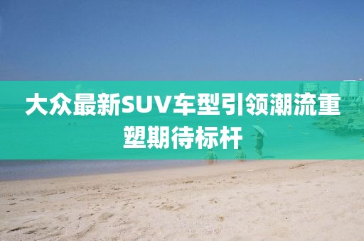 大众最新SUV车型引领潮流重塑期待标杆