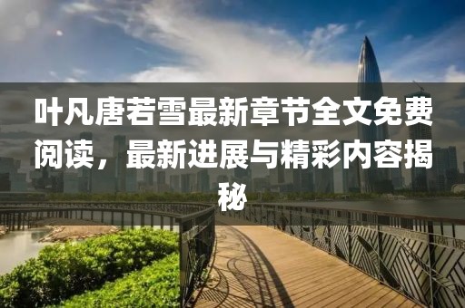 叶凡唐若雪最新章节全文免费阅读，最新进展与精彩内容揭秘