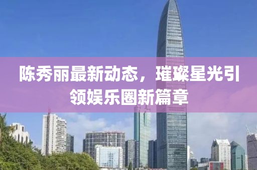 陈秀丽最新动态，璀璨星光引领娱乐圈新篇章