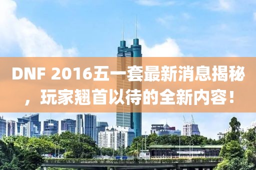 DNF 2016五一套最新消息揭秘，玩家翘首以待的全新内容！