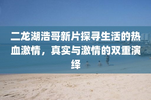 二龙湖浩哥新片探寻生活的热血激情,真实与激情的双重演绎
