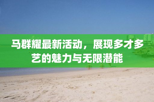 马群耀最新活动,展现多才多艺的魅力与无限潜能