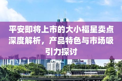 平安即将上市的大小福星卖点深度解析，产品特色与市场吸引力探讨