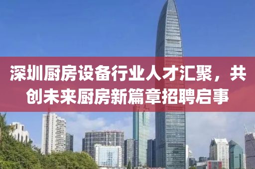 深圳厨房设备行业人才汇聚，共创未来厨房新篇章招聘启事
