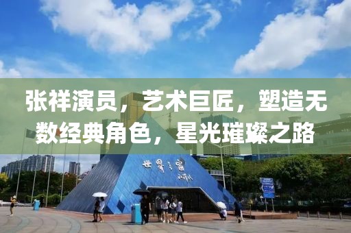 张祥演员，艺术巨匠，塑造无数经典角色，星光璀璨之路