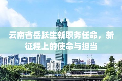 云南省岳跃生新职务任命,新征程上的使命与担当