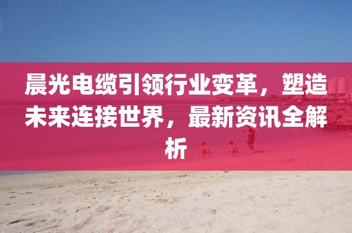 晨光电缆引领行业变革，塑造未来连接世界，最新资讯全解析