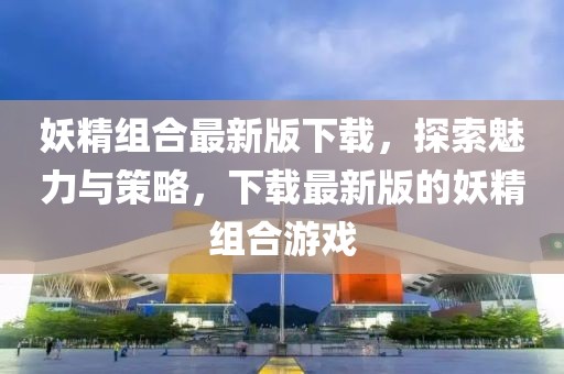 妖精组合最新版下载，探索魅力与策略，下载最新版的妖精组合游戏