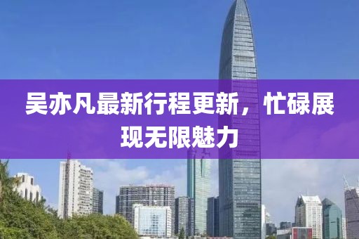 吴亦凡最新行程更新，忙碌展现无限魅力