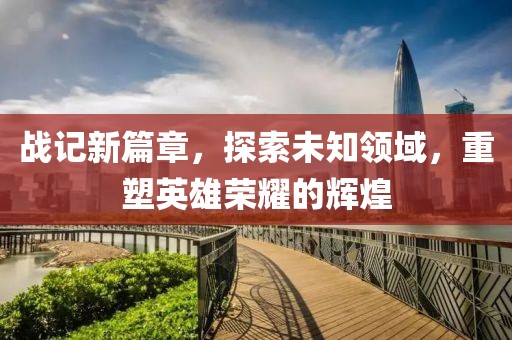 战记新篇章，探索未知领域，重塑英雄荣耀的辉煌