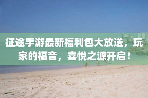 征途手游最新福利包大放送,玩家的福音,喜悦之源开启!