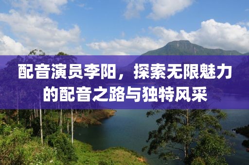 配音演员李阳，探索无限魅力的配音之路与独特风采