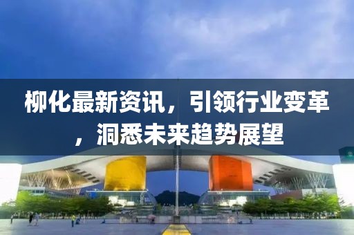 柳化最新资讯，引领行业变革，洞悉未来趋势展望