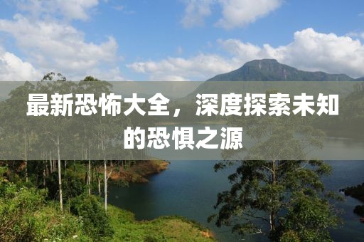 最新恐怖大全，深度探索未知的恐惧之源