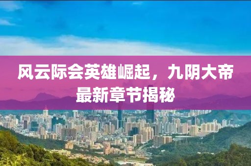 风云际会英雄崛起，九阴大帝最新章节揭秘