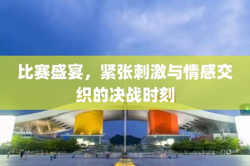 比赛盛宴，紧张刺激与情感交织的决战时刻