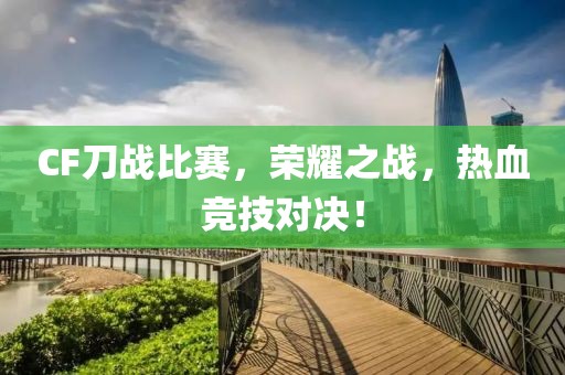 CF刀战比赛，荣耀之战，热血竞技对决！