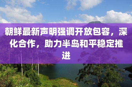 朝鲜最新声明强调开放包容，深化合作，助力半岛和平稳定推进