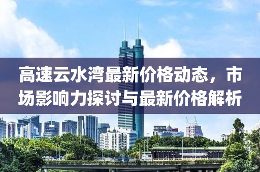 高速云水湾最新价格动态，市场影响力探讨与最新价格解析