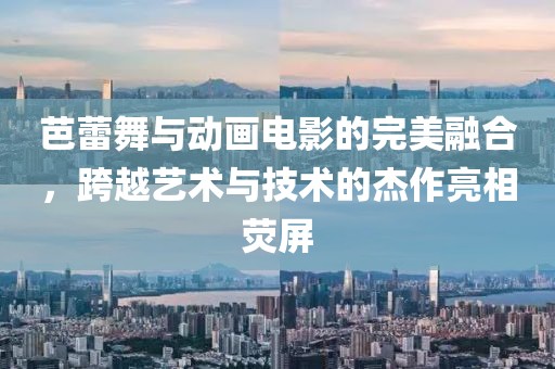 芭蕾舞与动画电影的完美融合，跨越艺术与技术的杰作亮相荧屏