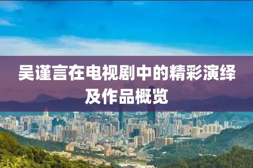 吴谨言在电视剧中的精彩演绎及作品概览