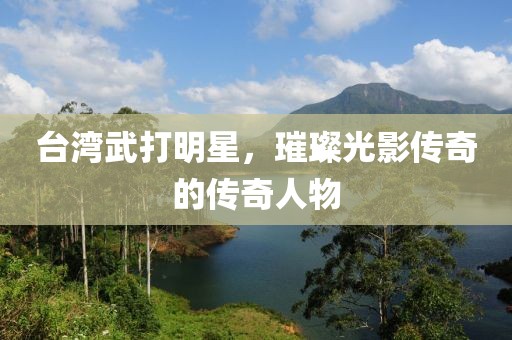 台湾武打明星，璀璨光影传奇的传奇人物