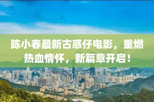 陈小春最新古惑仔电影，重燃热血情怀，新篇章开启！