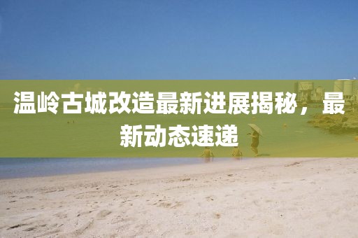 温岭古城改造最新进展揭秘，最新动态速递
