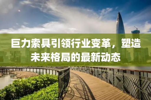 巨力索具引领行业变革，塑造未来格局的最新动态
