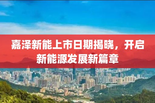 嘉泽新能上市日期揭晓，开启新能源发展新篇章