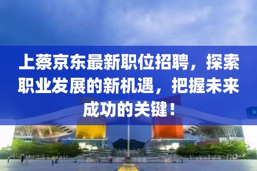 上蔡京东最新职位招聘，探索职业发展的新机遇，把握未来成功的关键！