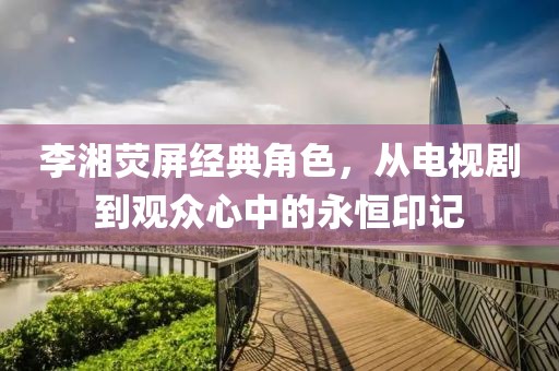 李湘荧屏经典角色，从电视剧到观众心中的永恒印记