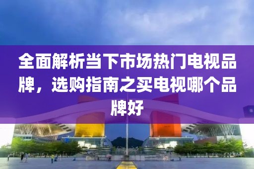 全面解析当下市场热门电视品牌，选购指南之买电视哪个品牌好
