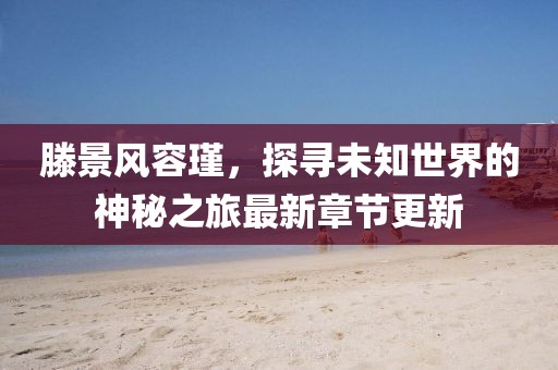 滕景风容瑾，探寻未知世界的神秘之旅最新章节更新