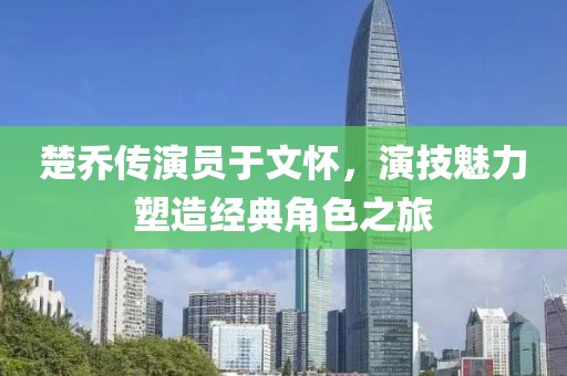 楚乔传演员于文怀，演技魅力塑造经典角色之旅