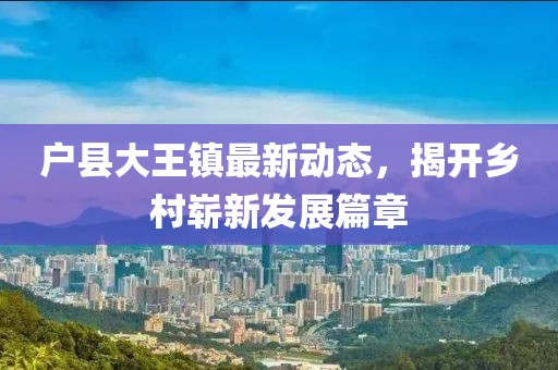户县大王镇最新动态，揭开乡村崭新发展篇章