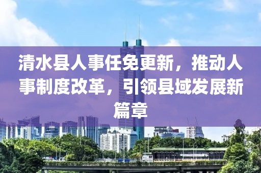 清水县人事任免更新，推动人事制度改革，引领县域发展新篇章