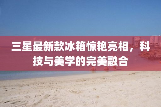 三星最新款冰箱惊艳亮相，科技与美学的完美融合