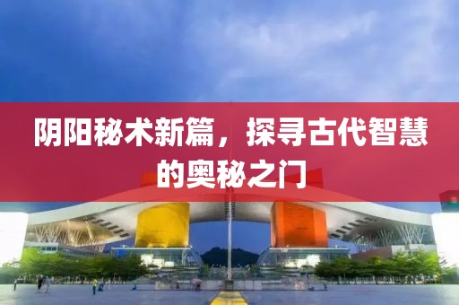 阴阳秘术新篇，探寻古代智慧的奥秘之门