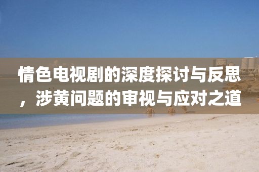 情色电视剧的深度探讨与反思，涉黄问题的审视与应对之道