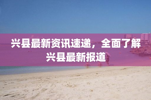 兴县最新资讯速递，全面了解兴县最新报道