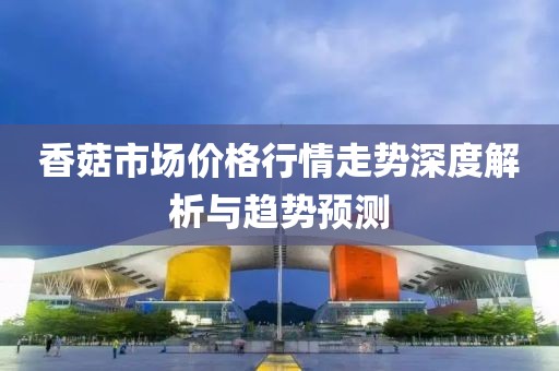 香菇市场价格行情走势深度解析与趋势预测