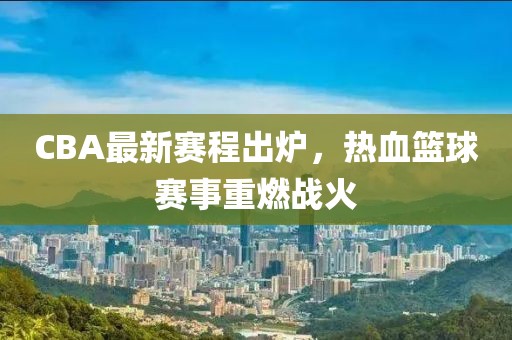 CBA最新赛程出炉，热血篮球赛事重燃战火