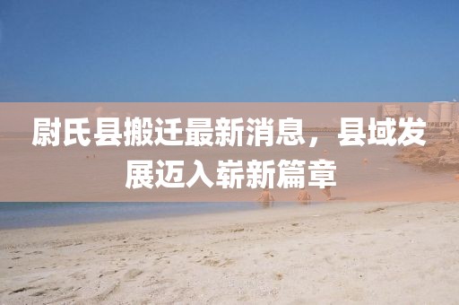 尉氏县搬迁最新消息，县域发展迈入崭新篇章
