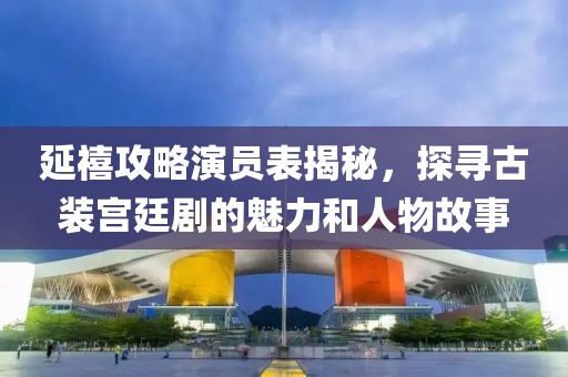 延禧攻略演员表揭秘，探寻古装宫廷剧的魅力和人物故事