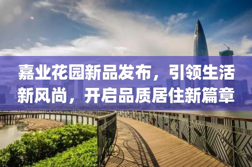 嘉业花园新品发布，引领生活新风尚，开启品质居住新篇章