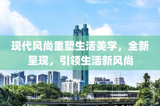 现代风尚重塑生活美学，全新呈现，引领生活新风尚
