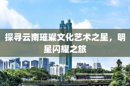探寻云南璀璨文化艺术之星，明星闪耀之旅